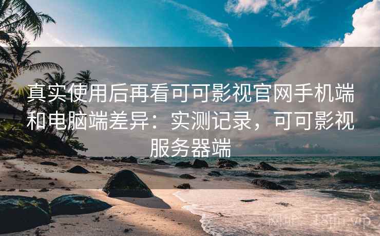 真实使用后再看可可影视官网手机端和电脑端差异：实测记录，可可影视服务器端