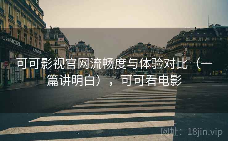 可可影视官网流畅度与体验对比（一篇讲明白），可可看电影