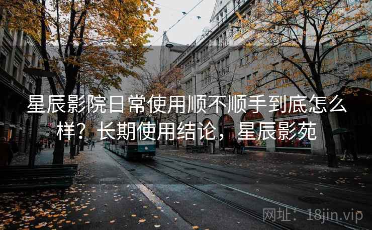 星辰影院日常使用顺不顺手到底怎么样？长期使用结论，星辰影苑