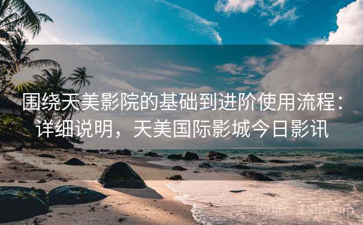 围绕天美影院的基础到进阶使用流程：详细说明，天美国际影城今日影讯