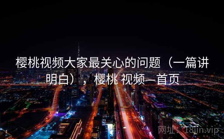 樱桃视频大家最关心的问题（一篇讲明白），樱桃 视频—首页