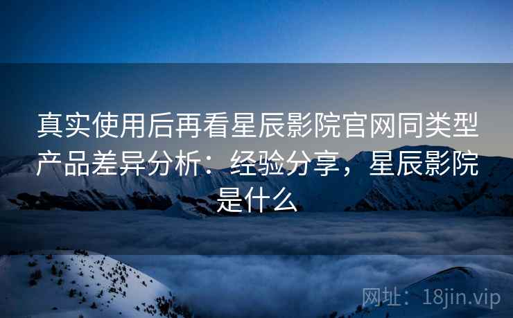 真实使用后再看星辰影院官网同类型产品差异分析：经验分享，星辰影院是什么