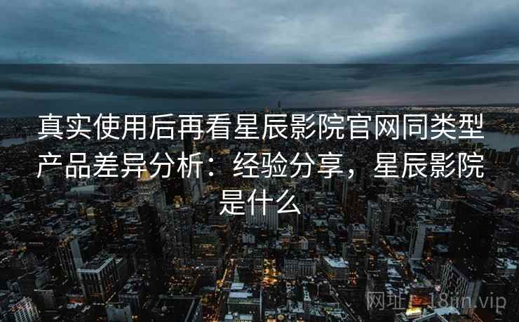 真实使用后再看星辰影院官网同类型产品差异分析:经验分享,星辰影院是什么 第2张 真实使用后再看星辰影院官网同类型产品差异分析:经验分享,星辰影院是什么 第2张