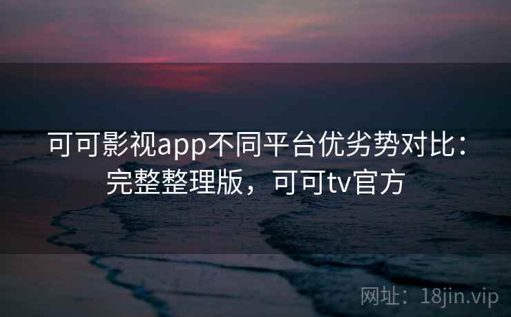 可可影视app不同平台优劣势对比：完整整理版，可可tv官方  第2张
