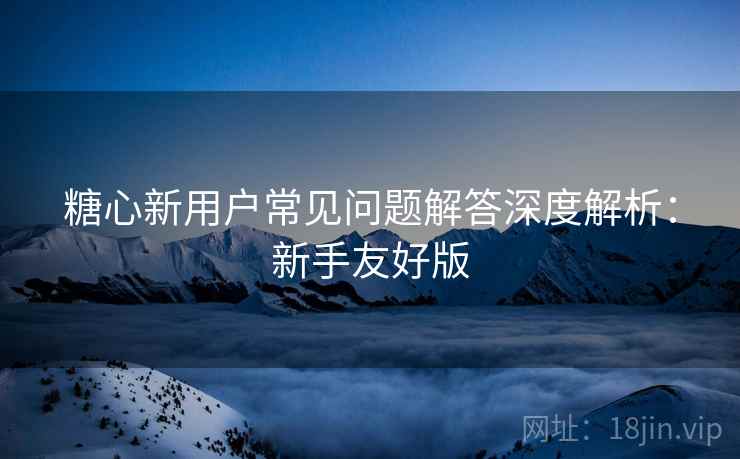 糖心新用户常见问题解答深度解析：新手友好版