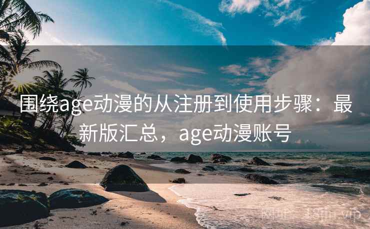 围绕age动漫的从注册到使用步骤：最新版汇总，age动漫账号