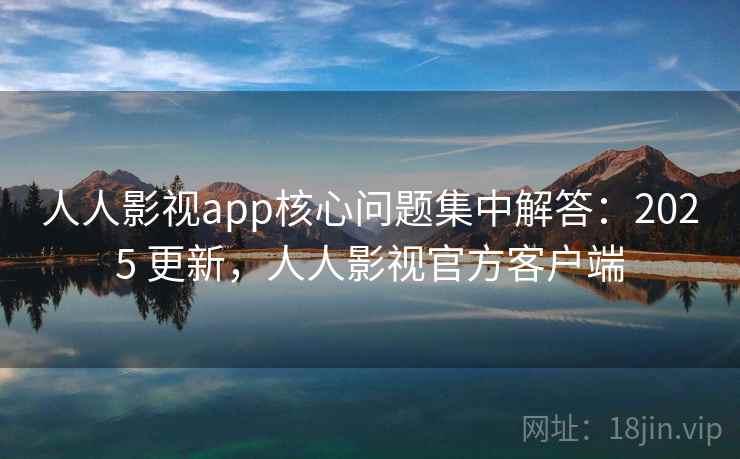 人人影视app核心问题集中解答：2025 更新，人人影视官方客户端