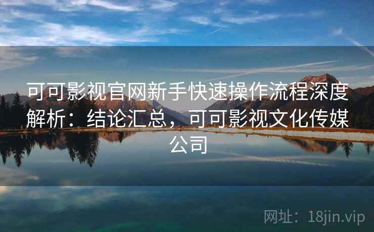 可可影视官网新手快速操作流程深度解析：结论汇总，可可影视文化传媒公司