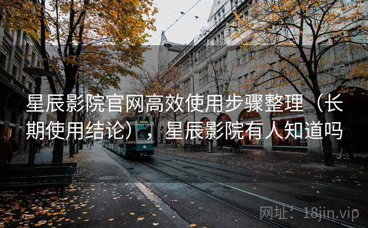 星辰影院官网高效使用步骤整理（长期使用结论），星辰影院有人知道吗