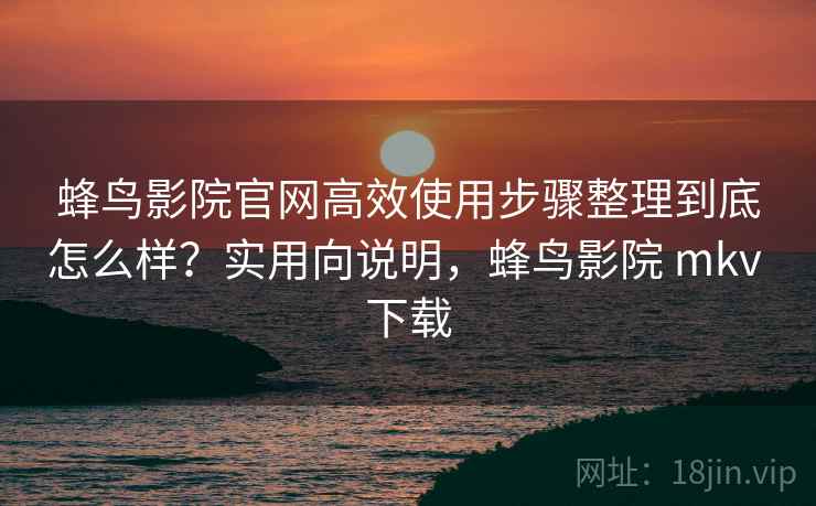 蜂鸟影院官网高效使用步骤整理到底怎么样？实用向说明，蜂鸟影院 mkv 下载