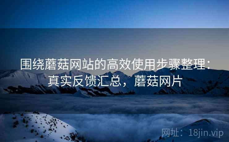 围绕蘑菇网站的高效使用步骤整理：真实反馈汇总，蘑菇网片