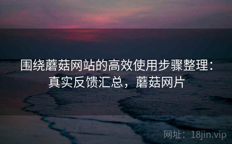 围绕蘑菇网站的高效使用步骤整理：真实反馈汇总，蘑菇网片  第2张