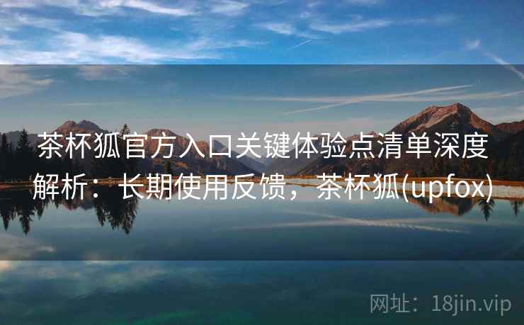 茶杯狐官方入口关键体验点清单深度解析：长期使用反馈，茶杯狐(upfox)