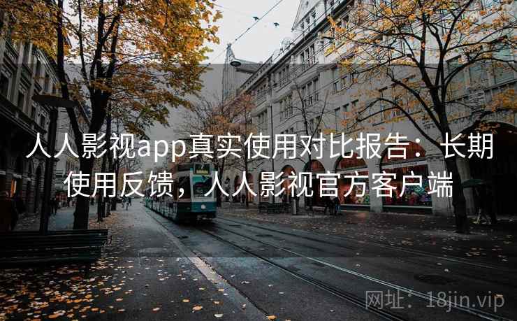 人人影视app真实使用对比报告：长期使用反馈，人人影视官方客户端
