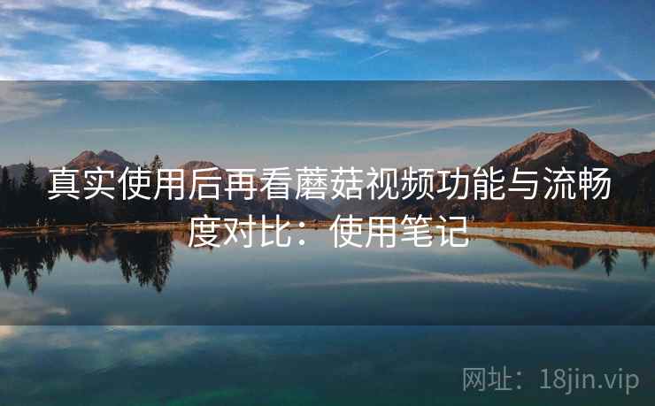 真实使用后再看蘑菇视频功能与流畅度对比：使用笔记  第2张