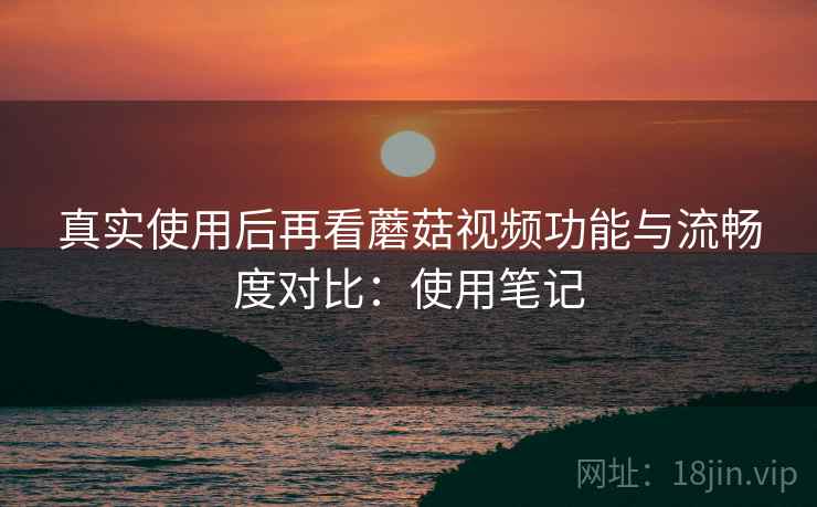 真实使用后再看蘑菇视频功能与流畅度对比：使用笔记