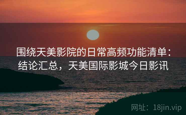 围绕天美影院的日常高频功能清单：结论汇总，天美国际影城今日影讯