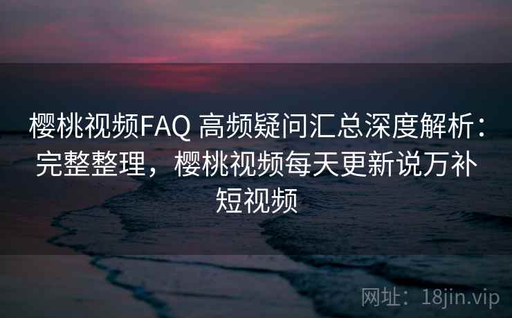 樱桃视频FAQ 高频疑问汇总深度解析：完整整理，樱桃视频每天更新说万补短视频