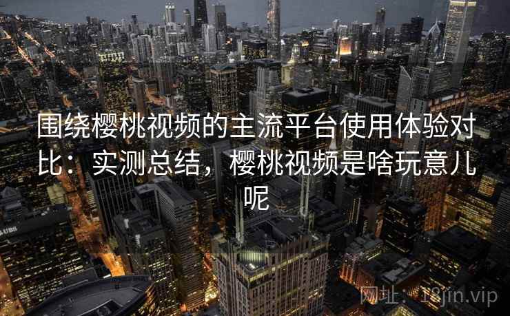 围绕樱桃视频的主流平台使用体验对比：实测总结，樱桃视频是啥玩意儿呢