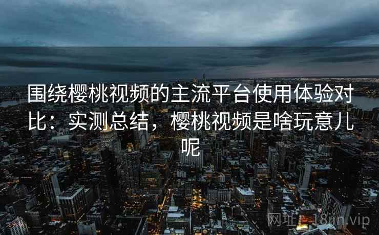 围绕樱桃视频的主流平台使用体验对比:实测总结,樱桃视频是啥玩意儿呢 第2张 围绕樱桃视频的主流平台使用体验对比:实测总结,樱桃视频是啥玩意儿呢 第2张