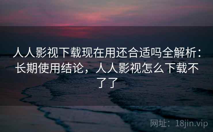 人人影视下载现在用还合适吗全解析：长期使用结论，人人影视怎么下载不了了  第2张