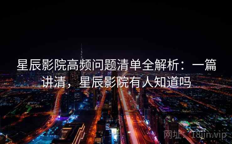 星辰影院高频问题清单全解析：一篇讲清，星辰影院有人知道吗  第2张